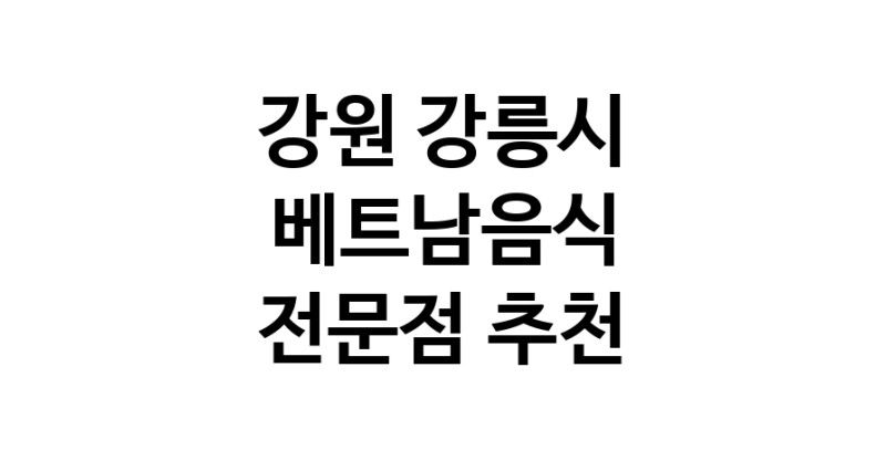 가까운 베트남음식식당 강원 강릉시 베트남쌀국수 베트남요리 월남쌈 쌀국수맛집