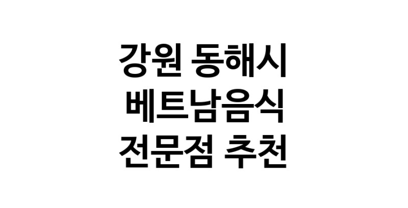 강원 동해시 베트남음식 추천 베트남쌀국수 베트남요리 월남쌈 쌀국수맛집
